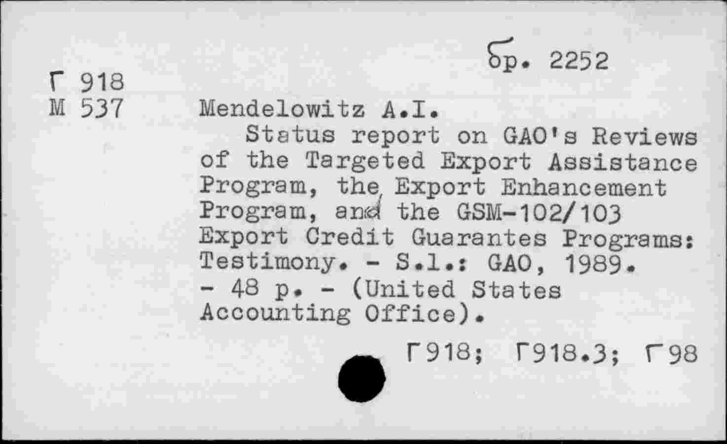 ﻿r 918
M 537
Sp. 2252
Mendelowitz A.I.
Status report on GAO’s Reviews of the Targeted Export Assistance Program, the, Export Enhancement Program, and the GSM-102/103 Export Credit Guarantes Programs: Testimony. - S.I.: GAO, 1989.
- 48 p. - (United States Accounting Office).
Ä T918; T918.3; F98